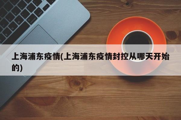 上海浦东疫情/上海浦东疫情封控从哪天开始的