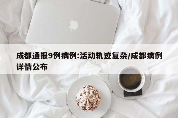 【成都通报9例病例:活动轨迹复杂,成都病例详情公布】