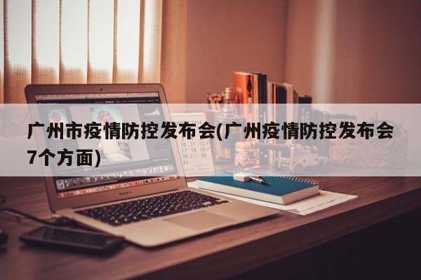 广州市疫情防控发布会(广州疫情防控发布会7个方面)