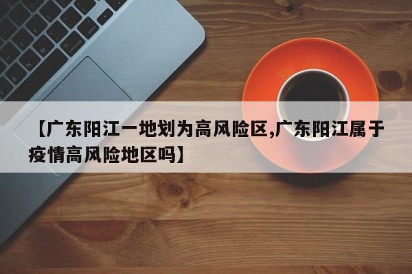 广东阳江一地划为高风险区/广东阳江属于疫情高风险地区吗