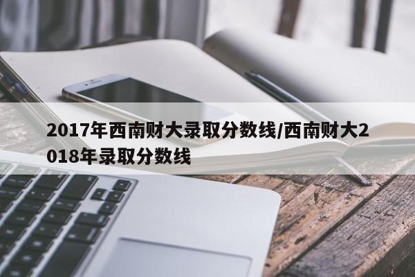 2017年西南财大录取分数线/西南财大2018年录取分数线