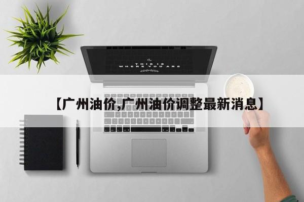 广州95号油价多少钱一升? ,广州油价调整最新消息