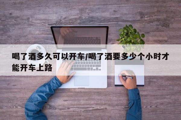 喝了酒多久可以开车/喝了酒要多少个小时才能开车上路