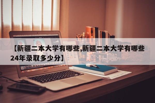 【新疆二本大学有哪些,新疆二本大学有哪些24年录取多少分】