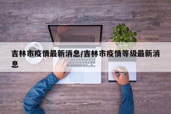 【吉林市疫情最新消息,吉林市疫情等级最新消息】