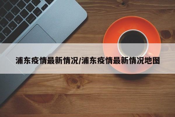 【浦东疫情最新情况,浦东疫情最新情况地图】
