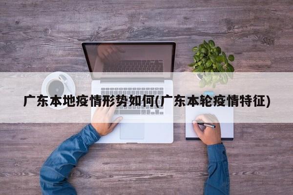 广东本地疫情形势如何(广东本轮疫情特征)