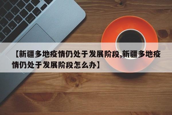 新疆多地疫情仍处于发展阶段/新疆多地疫情仍处于发展阶段怎么办